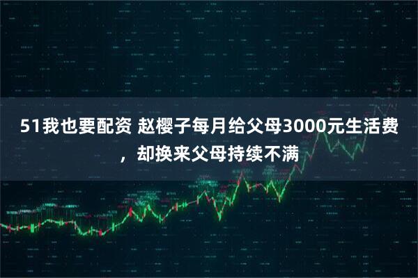 51我也要配资 赵樱子每月给父母3000元生活费，却换来父母持续不满