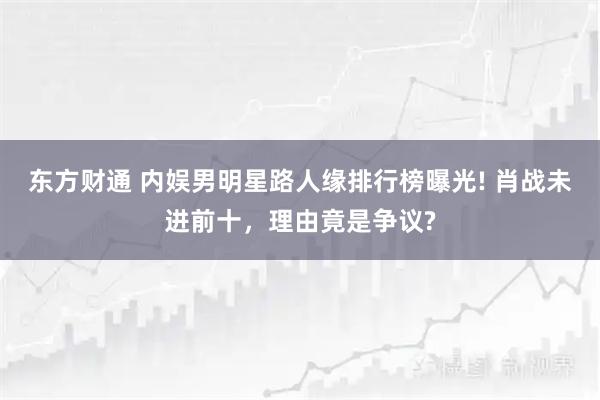 东方财通 内娱男明星路人缘排行榜曝光! 肖战未进前十，理由竟是争议?