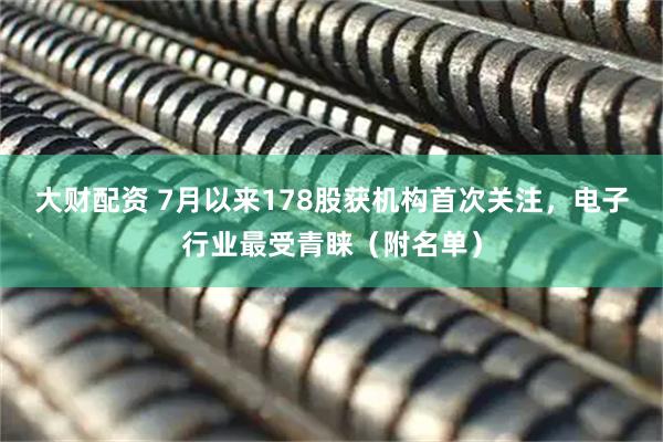 大财配资 7月以来178股获机构首次关注，电子行业最受青睐（附名单）