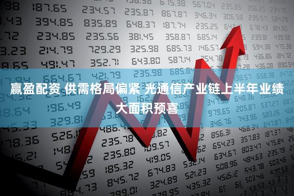赢盈配资 供需格局偏紧 光通信产业链上半年业绩大面积预喜