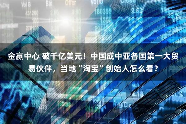 金赢中心 破千亿美元！中国成中亚各国第一大贸易伙伴，当地“淘宝”创始人怎么看？