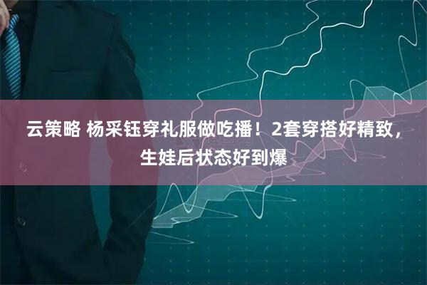 云策略 杨采钰穿礼服做吃播！2套穿搭好精致，生娃后状态好到爆