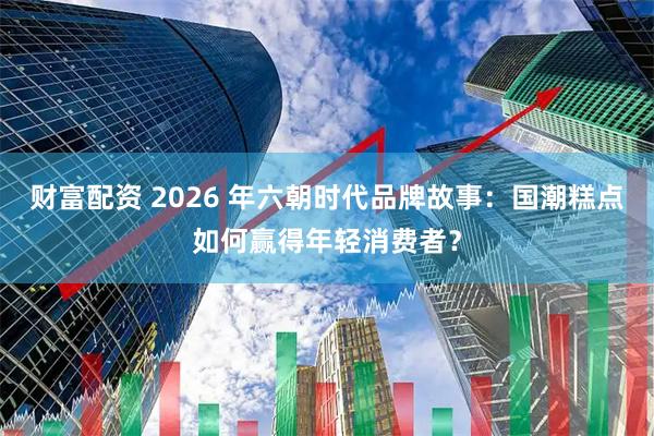 财富配资 2026 年六朝时代品牌故事：国潮糕点如何赢得年轻消费者？
