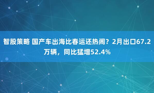智股策略 国产车出海比春运还热闹？2月出口67.2万辆，同比猛增52.4%