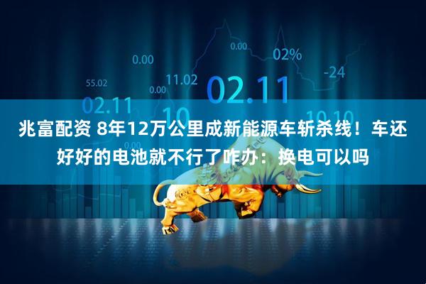 兆富配资 8年12万公里成新能源车斩杀线！车还好好的电池就不行了咋办：换电可以吗