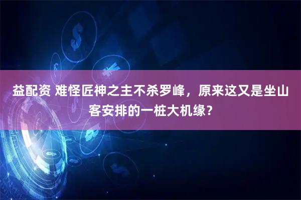 益配资 难怪匠神之主不杀罗峰，原来这又是坐山客安排的一桩大机缘？