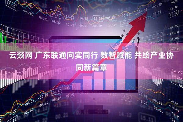 云燚网 广东联通向实同行 数智赋能 共绘产业协同新篇章