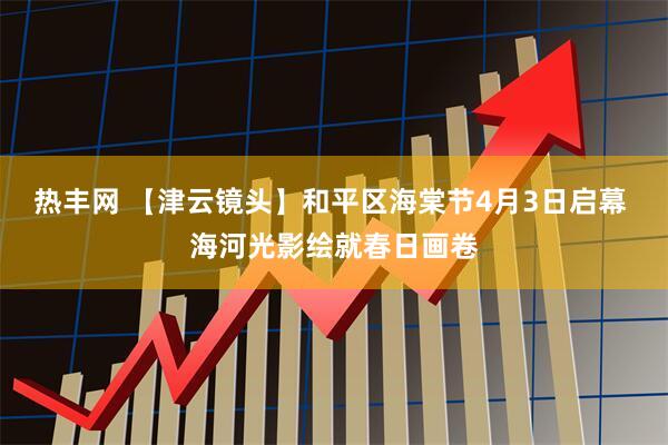热丰网 【津云镜头】和平区海棠节4月3日启幕 海河光影绘就春日画卷