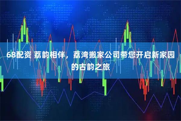 68配资 荔韵相伴，荔湾搬家公司带您开启新家园的古韵之旅