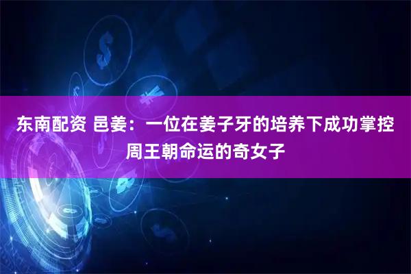 东南配资 邑姜：一位在姜子牙的培养下成功掌控周王朝命运的奇女子