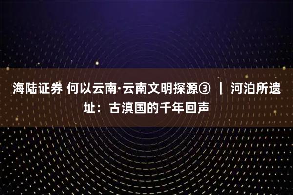 海陆证券 何以云南·云南文明探源③ | 河泊所遗址:古滇国的千年回声