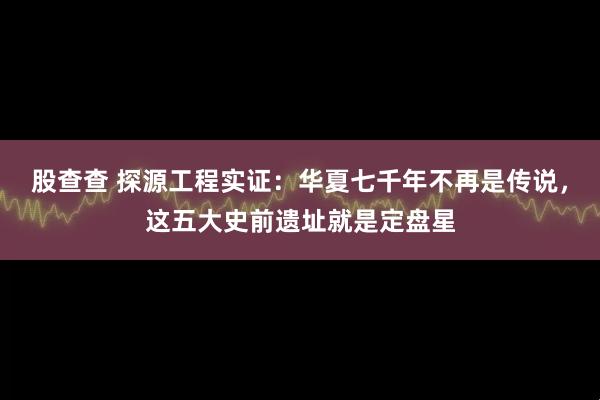 股查查 探源工程实证:华夏七千年不再是传说,这五大史前遗址就是定盘星