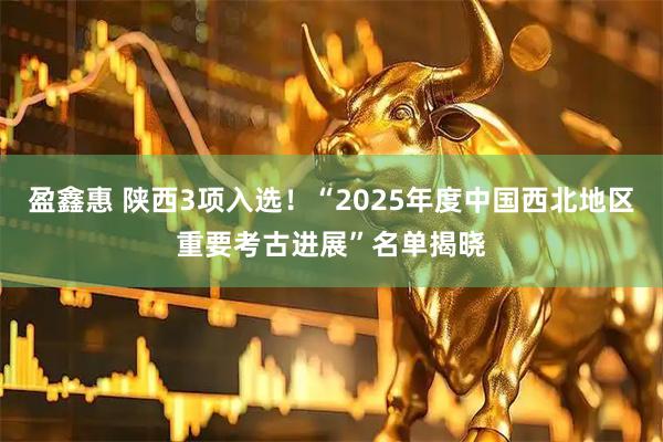 盈鑫惠 陕西3项入选!“2025年度中国西北地区重要考古进展”名单揭晓
