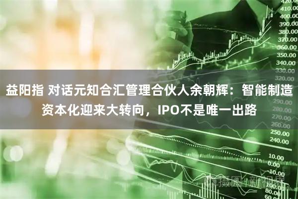 益阳指 对话元知合汇管理合伙人余朝辉：智能制造资本化迎来大转向，IPO不是唯一出路