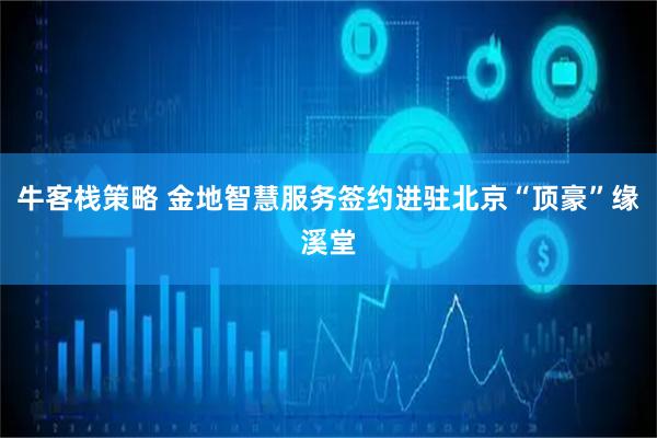 牛客栈策略 金地智慧服务签约进驻北京“顶豪”缘溪堂