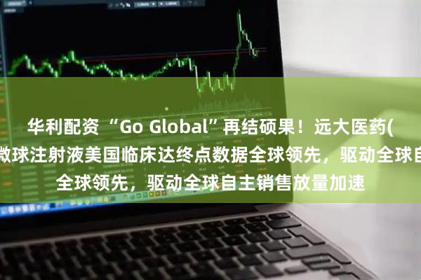 华利配资 “Go Global”再结硕果！远大医药(00512)钇[90Y]微球注射液美国临床达终点数据全球领先，驱动全球自主销售放量加速