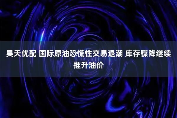昊天优配 国际原油恐慌性交易退潮 库存骤降继续推升油价