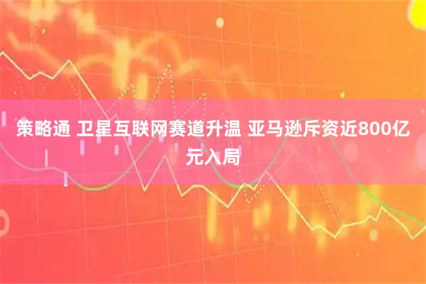 策略通 卫星互联网赛道升温 亚马逊斥资近800亿元入局