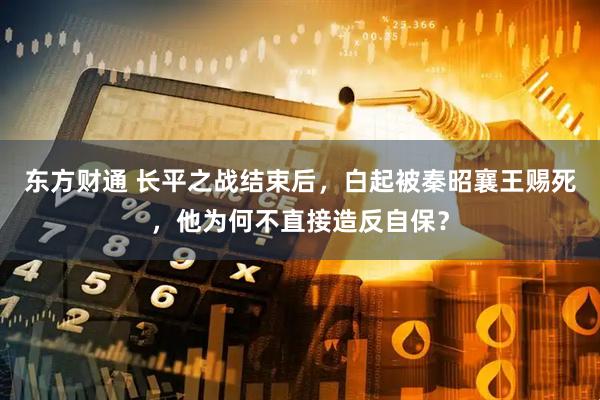 东方财通 长平之战结束后，白起被秦昭襄王赐死，他为何不直接造反自保？