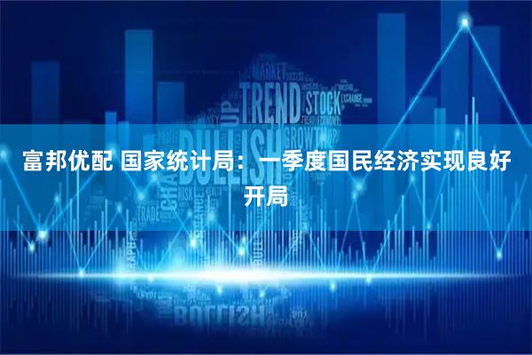 富邦优配 国家统计局：一季度国民经济实现良好开局