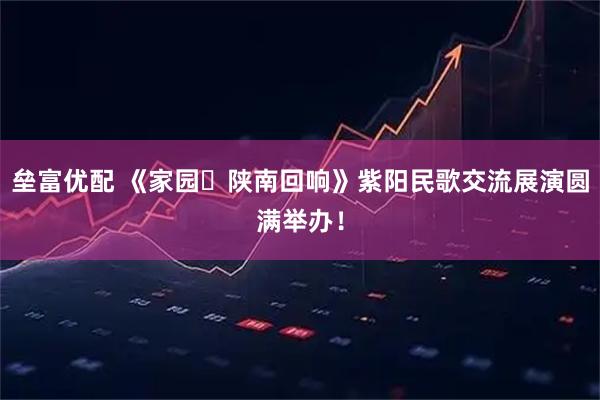 垒富优配 《家园・陕南回响》紫阳民歌交流展演圆满举办！