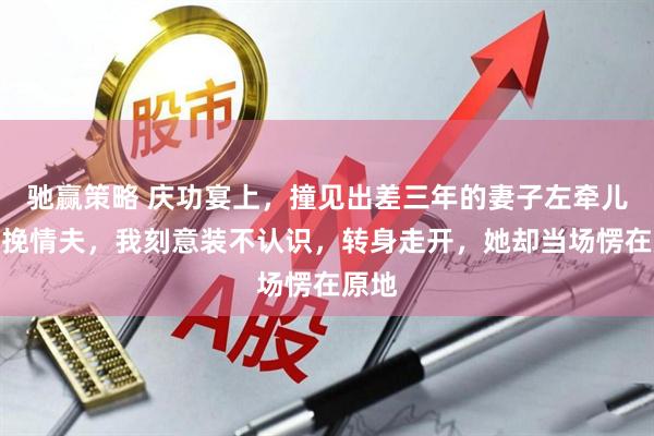 驰赢策略 庆功宴上，撞见出差三年的妻子左牵儿子右挽情夫，我刻意装不认识，转身走开，她却当场愣在原地