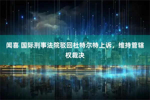 闻喜 国际刑事法院驳回杜特尔特上诉,维持管辖权裁决