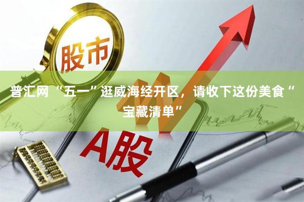 普汇网 “五一”逛威海经开区，请收下这份美食“宝藏清单”