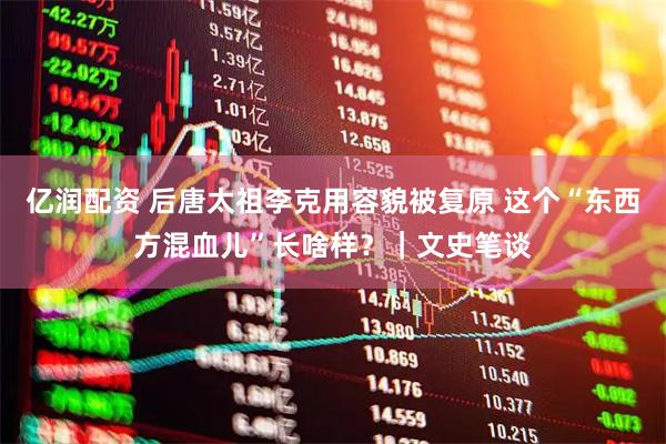 亿润配资 后唐太祖李克用容貌被复原 这个“东西方混血儿”长啥样?|文史笔谈