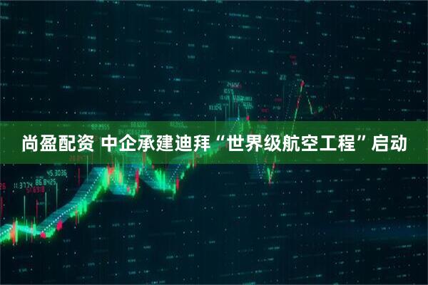 尚盈配资 中企承建迪拜“世界级航空工程”启动