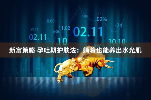 新富策略 孕吐期护肤法：躺着也能养出水光肌