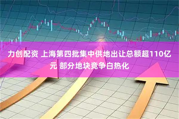 力创配资 上海第四批集中供地出让总额超110亿元 部分地块竞争白热化
