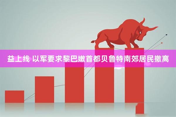 益上线 以军要求黎巴嫩首都贝鲁特南郊居民撤离