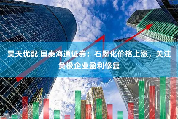 昊天优配 国泰海通证券:石墨化价格上涨,关注负极企业盈利修复