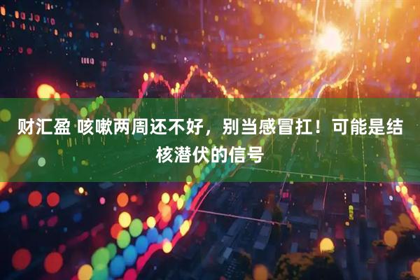 财汇盈 咳嗽两周还不好，别当感冒扛！可能是结核潜伏的信号