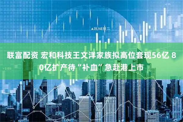 联富配资 宏和科技王文洋家族拟高位套现56亿 80亿扩产待“补血”急赴港上市