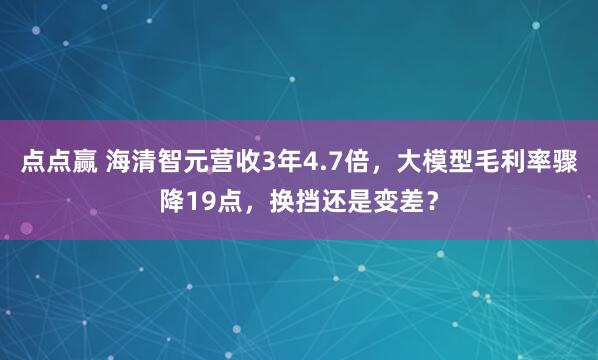 点点赢 海清智元营收3年4.7倍，大模型毛利率骤降19点，换挡还是变差？