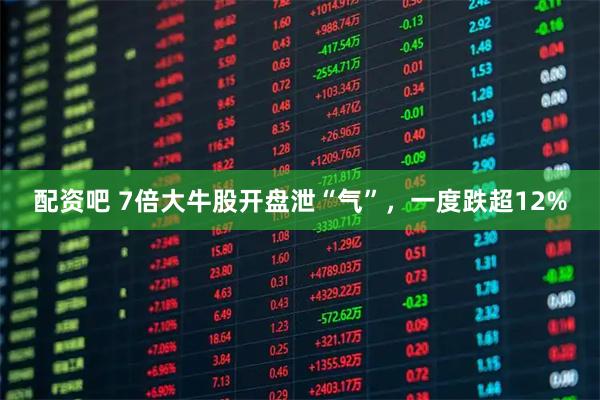 配资吧 7倍大牛股开盘泄“气”，一度跌超12%