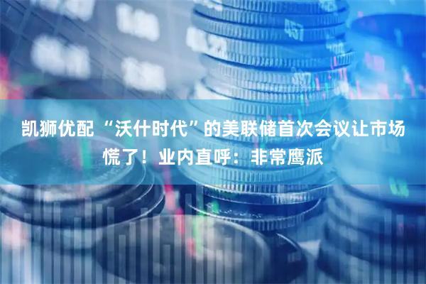 凯狮优配 “沃什时代”的美联储首次会议让市场慌了！业内直呼：非常鹰派