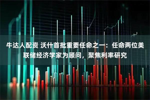 牛达人配资 沃什首批重要任命之一：任命两位美联储经济学家为顾问，聚焦利率研究