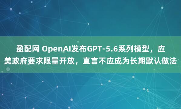 盈配网 OpenAI发布GPT-5.6系列模型，应美政府要求限量开放，直言不应成为长期默认做法