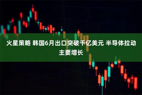 火星策略 韩国6月出口突破千亿美元 半导体拉动主要增长