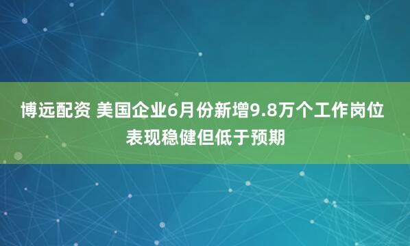 博远配资 美国企业6月份新增9.8万个工作岗位 表现稳健但低于预期