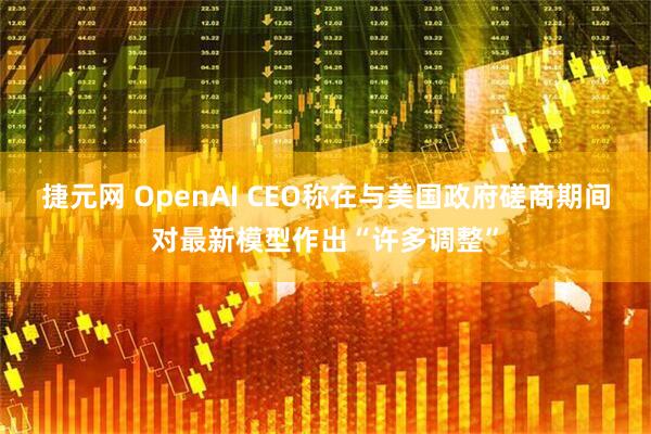 捷元网 OpenAI CEO称在与美国政府磋商期间对最新模型作出“许多调整”