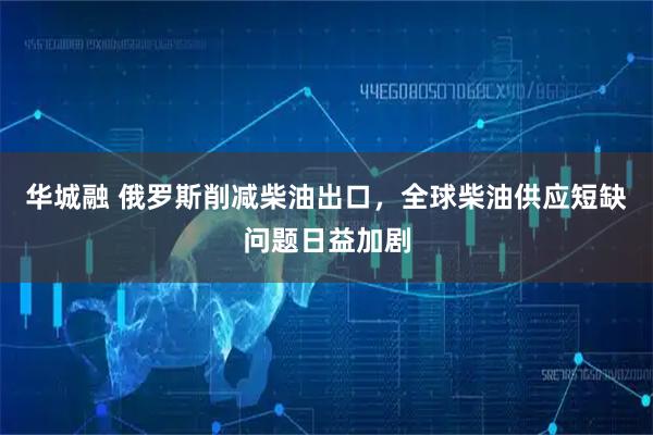 华城融 俄罗斯削减柴油出口，全球柴油供应短缺问题日益加剧