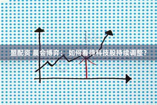 盟配资 晨会博弈： 如何看待科技股持续调整？
