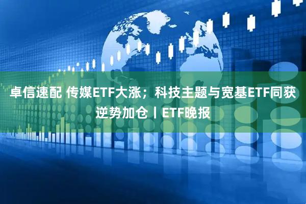 卓信速配 传媒ETF大涨；科技主题与宽基ETF同获逆势加仓丨ETF晚报