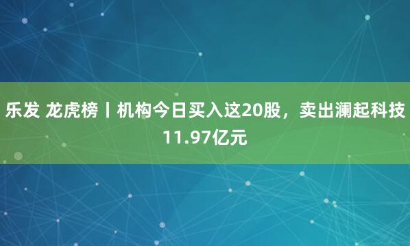 乐发 龙虎榜丨机构今日买入这20股，卖出澜起科技11.97亿元