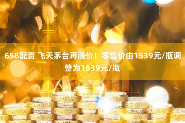 658配资 飞天茅台再涨价！零售价由1539元/瓶调整为1639元/瓶