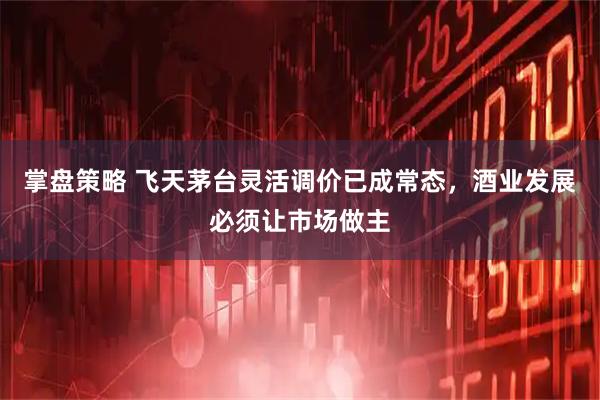 掌盘策略 飞天茅台灵活调价已成常态，酒业发展必须让市场做主
